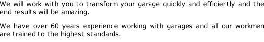 We will work with you to transform your garage quickly and efficiently and the end results will be amazing. We have over 60 years experience working with garages and all our workmen are trained to the highest standards.
