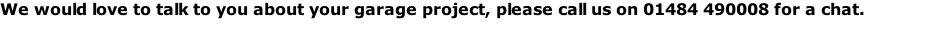 We would love to talk to you about your garage project, please call us on 01484 490008 for a chat.